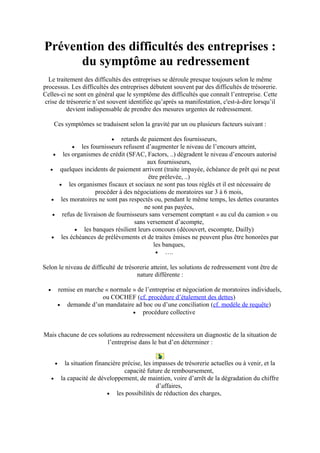 Prévention des difficultés des entreprises :
du symptôme au redressement
Le traitement des difficultés des entreprises se déroule presque toujours selon le même
processus. Les difficultés des entreprises débutent souvent par des difficultés de trésorerie.
Celles-ci ne sont en général que le symptôme des difficultés que connaît l’entreprise. Cette
crise de trésorerie n’est souvent identifiée qu’après sa manifestation, c'est-à-dire lorsqu’il
devient indispensable de prendre des mesures urgentes de redressement.
Ces symptômes se traduisent selon la gravité par un ou plusieurs facteurs suivant :
• retards de paiement des fournisseurs,
• les fournisseurs refusent d’augmenter le niveau de l’encours atteint,
• les organismes de crédit (SFAC, Factors, ..) dégradent le niveau d’encours autorisé
aux fournisseurs,
• quelques incidents de paiement arrivent (traite impayée, échéance de prêt qui ne peut
être prélevée, ..)
• les organismes fiscaux et sociaux ne sont pas tous réglés et il est nécessaire de
procéder à des négociations de moratoires sur 3 à 6 mois,
• les moratoires ne sont pas respectés ou, pendant le même temps, les dettes courantes
ne sont pas payées,
• refus de livraison de fournisseurs sans versement comptant « au cul du camion » ou
sans versement d’acompte,
• les banques résilient leurs concours (découvert, escompte, Dailly)
• les échéances de prélèvements et de traites émises ne peuvent plus être honorées par
les banques,
• ….
Selon le niveau de difficulté de trésorerie atteint, les solutions de redressement vont être de
nature différente :
• remise en marche « normale » de l’entreprise et négociation de moratoires individuels,
ou COCHEF (cf. procédure d’étalement des dettes)
• demande d’un mandataire ad hoc ou d’une conciliation (cf. modèle de requête)
• procédure collective
Mais chacune de ces solutions au redressement nécessitera un diagnostic de la situation de
l’entreprise dans le but d’en déterminer :
• la situation financière précise, les impasses de trésorerie actuelles ou à venir, et la
capacité future de remboursement,
• la capacité de développement, de maintien, voire d’arrêt de la dégradation du chiffre
d’affaires,
• les possibilités de réduction des charges,
 