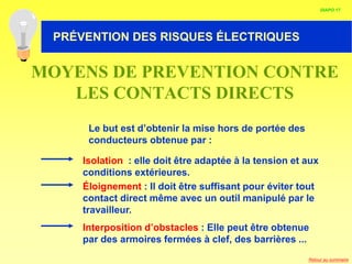 HABILITATION ELECTRIQUE
Isolation : elle doit être adaptée à la tension et aux
conditions extérieures.
Éloignement : Il doit être suffisant pour éviter tout
contact direct même avec un outil manipulé par le
travailleur.
Le but est d’obtenir la mise hors de portée des
conducteurs obtenue par :
Interposition d’obstacles : Elle peut être obtenue
par des armoires fermées à clef, des barrières ...
MOYENS DE PREVENTION CONTRE
LES CONTACTS DIRECTS
DIAPO 17
PRÉVENTION DES RISQUES ÉLECTRIQUES
Retour au sommaire
 