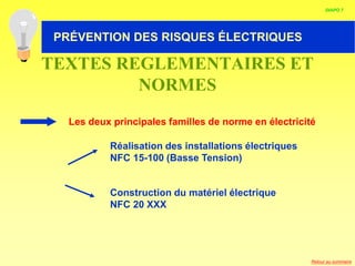 HABILITATION ELECTRIQUE
Les deux principales familles de norme en électricité
Réalisation des installations électriques
NFC 15-100 (Basse Tension)
Construction du matériel électrique
NFC 20 XXX
TEXTES REGLEMENTAIRES ET
NORMES
DIAPO 7
PRÉVENTION DES RISQUES ÉLECTRIQUES
Retour au sommaire
 