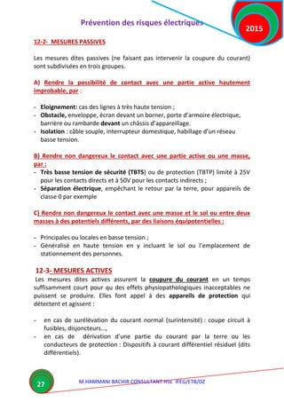 Prévention des risques électriques
M.HAMMANI BACHIR CONSULTANT HSE IFEG/ETB/DZ
2015
27
12-2- MESURES PASSIVES
Les mesures dites passives (ne faisant pas intervenir la coupure du courant)
sont subdivisées en trois groupes.
A) Rendre la possibilité de contact avec une partie active hautement
improbable, par :
- Eloignement: cas des lignes à très haute tension ;
- Obstacle, enveloppe, écran devant un borner, porte d’armoire électrique,
barrière ou rambarde devant un châssis d’appareillage.
- Isolation : câble souple, interrupteur domestique, habillage d’un réseau
basse tension.
B) Rendre non dangereux le contact avec une partie active ou une masse,
par :
- Très basse tension de sécurité (TBTS) ou de protection (TBTP) limité à 25V
pour les contacts directs et à 50V pour les contacts indirects ;
- Séparation électrique, empêchant le retour par la terre, pour appareils de
classe 0 par exemple
C) Rendre non dangereux le contact avec une masse et le sol ou entre deux
masses à des potentiels différents, par des liaisons équipotentielles :
- Principales ou locales en basse tension ;
- Généralisé en haute tension en y incluant le sol ou l’emplacement de
stationnement des personnes.
12-3- MESURES ACTIVES
Les mesures dites actives assurent la coupure du courant en un temps
suffisamment court pour qu des effets physiopathologiques inacceptables ne
puissent se produire. Elles font appel à des appareils de protection qui
détectent et agissent :
- en cas de surélévation du courant normal (surintensité) : coupe circuit à
fusibles, disjoncteurs…,
- en cas de dérivation d’une partie du courant par la terre ou les
conducteurs de protection : Dispositifs à courant différentiel résiduel (dits
différentiels).
 