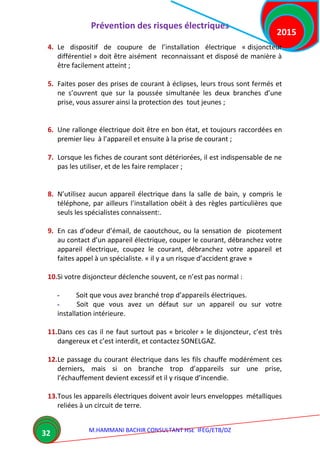 Prévention des risques électriques
M.HAMMANI BACHIR CONSULTANT HSE IFEG/ETB/DZ
2015
32
4. Le dispositif de coupure de l’installation électrique « disjoncteur
différentiel » doit être aisément reconnaissant et disposé de manière à
être facilement atteint ;
5. Faites poser des prises de courant à éclipses, leurs trous sont fermés et
ne s’ouvrent que sur la poussée simultanée les deux branches d’une
prise, vous assurer ainsi la protection des tout jeunes ;
6. Une rallonge électrique doit être en bon état, et toujours raccordées en
premier lieu à l’appareil et ensuite à la prise de courant ;
7. Lorsque les fiches de courant sont détériorées, il est indispensable de ne
pas les utiliser, et de les faire remplacer ;
8. N’utilisez aucun appareil électrique dans la salle de bain, y compris le
téléphone, par ailleurs l’installation obéit à des règles particulières que
seuls les spécialistes connaissent:.
9. En cas d’odeur d’émail, de caoutchouc, ou la sensation de picotement
au contact d’un appareil électrique, couper le courant, débranchez votre
appareil électrique, coupez le courant, débranchez votre appareil et
faites appel à un spécialiste. « il y a un risque d’accident grave »
10.Si votre disjoncteur déclenche souvent, ce n’est pas normal :
- Soit que vous avez branché trop d’appareils électriques.
- Soit que vous avez un défaut sur un appareil ou sur votre
installation intérieure.
11.Dans ces cas il ne faut surtout pas « bricoler » le disjoncteur, c’est très
dangereux et c’est interdit, et contactez SONELGAZ.
12.Le passage du courant électrique dans les fils chauffe modérément ces
derniers, mais si on branche trop d’appareils sur une prise,
l’échauffement devient excessif et il y risque d’incendie.
13.Tous les appareils électriques doivent avoir leurs enveloppes métalliques
reliées à un circuit de terre.
 