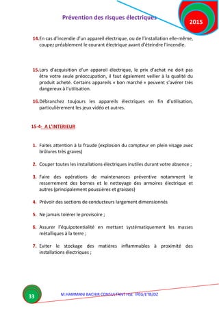 Prévention des risques électriques
M.HAMMANI BACHIR CONSULTANT HSE IFEG/ETB/DZ
2015
33
14.En cas d’incendie d’un appareil électrique, ou de l’installation elle-même,
coupez préablement le courant électrique avant d’éteindre l’incendie.
15.Lors d’acquisition d’un appareil électrique, le prix d’achat ne doit pas
être votre seule préoccupation, il faut également veiller à la qualité du
produit acheté. Certains appareils « bon marché » peuvent s’avérer très
dangereux à l’utilisation.
16.Débranchez toujours les appareils électriques en fin d’utilisation,
particulièrement les jeux vidéo et autres.
15-4- A L’INTERIEUR
1. Faites attention à la fraude (explosion du compteur en plein visage avec
brûlures très graves)
2. Couper toutes les installations électriques inutiles durant votre absence ;
3. Faire des opérations de maintenances préventive notamment le
resserrement des bornes et le nettoyage des armoires électrique et
autres (principalement poussières et graisses)
4. Prévoir des sections de conducteurs largement dimensionnés
5. Ne jamais tolérer le provisoire ;
6. Assurer l’équipotentialité en mettant systématiquement les masses
métalliques à la terre ;
7. Eviter le stockage des matières inflammables à proximité des
installations électriques ;
 