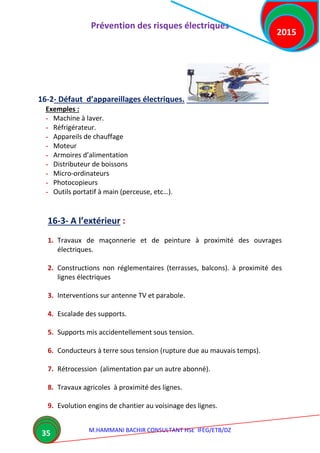 Prévention des risques électriques
M.HAMMANI BACHIR CONSULTANT HSE IFEG/ETB/DZ
2015
35
16-2- Défaut d’appareillages électriques.
Exemples :
- Machine à laver.
- Réfrigérateur.
- Appareils de chauffage
- Moteur
- Armoires d’alimentation
- Distributeur de boissons
- Micro-ordinateurs
- Photocopieurs
- Outils portatif à main (perceuse, etc…).
16-3- A l’extérieur :
1. Travaux de maçonnerie et de peinture à proximité des ouvrages
électriques.
2. Constructions non réglementaires (terrasses, balcons). à proximité des
lignes électriques
3. Interventions sur antenne TV et parabole.
4. Escalade des supports.
5. Supports mis accidentellement sous tension.
6. Conducteurs à terre sous tension (rupture due au mauvais temps).
7. Rétrocession (alimentation par un autre abonné).
8. Travaux agricoles à proximité des lignes.
9. Evolution engins de chantier au voisinage des lignes.
 
