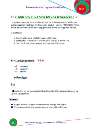 Prévention des risques électriques
M.HAMMANI BACHIR CONSULTANT HSE IFEG/ETB/DZ
2015
37
17-3- QUE FAUT- IL FAIRE EN CAS D’ACCIDENT ?
Lorsqu’une personne entre en contact avec un fil électrique sous tension ou
avec un appareil électrique en défaut, elle peut se trouver “ TETANISEE ” c’est
à dire, dans l’impossibilité de se dégager d’elle même ou d’appeler à l’aide.
Si c’est le cas :
1. Gardez votre sang froid et ne vous affolez pas.
2. Ne touchez surtout pas la victime, vous subirez le même sort.
3. Sans perdre de temps, coupez le courant au disjoncteur
17-4- La règle générale: P.S.A.
 P: protéger
 S: secourir
 A: alerter
a-Protéger
But
soustraire les personnes présentes et l'accidenté de tous conducteurs ou
pièces sous tension
Moyens:
couper ou faire couper l'alimentation en énergie électrique
S'assurer que le remise sous tension ne pourra être effectuée
 