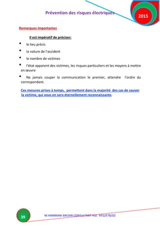 Prévention des risques électriques
M.HAMMANI BACHIR CONSULTANT HSE IFEG/ETB/DZ
2015
39
Remarques Importantes
Il est impératif de préciser:
• le lieu précis
• la nature de l'accident
• le nombre de victimes
• l'état apparent des victimes, les risques particuliers et les moyens à mettre
en œuvre
• Ne jamais couper la communication le premier, attendre l'ordre du
correspondant.
Ces mesures prises à temps, permettent dans la majorité des cas de sauver
la victime, qui vous en sera éternellement reconnaissante.
 