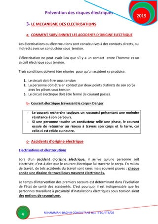 Prévention des risques électriques
M.HAMMANI BACHIR CONSULTANT HSE IFEG/ETB/DZ
2015
4
3- LE MECANISME DES ELECTRISATIONS
a- COMMENT SURVIENNENT LES ACCIDENTS D’ORIGINE ELECTRIQUE
Les électrisations ou électrocutions sont consécutives à des contacts directs, ou
indirects avec un conducteur sous tension.
L’électrisation ne peut avoir lieu que s’i y a un contact entre l’homme et un
circuit électrique sous tension.
Trois conditions doivent être réunies pour qu’un accident se produise.
1. Le circuit doit être sous tension
2. La personne doit être en contact par deux points distincts de son corps
avec les pièces sous tension
3. Le circuit électrique doit être fermé (le courant passe).
b- Courant électrique traversant le corps= Danger
- Le courant recherche toujours un raccourci présentant une moindre
résistance à son parcours.
- Si une personne touche un conducteur relié une phase, le courant
essaie de retourner au réseau à travers son corps et la terre, car
celle-ci est reliée au neutre.
c- Accidents d'origine électrique
Electrisations et électrocutions
Lors d'un accident d'origine électrique, il arrive qu'une personne soit
électrisée, c'est-à-dire que le courant électrique lui traverse le corps. En milieu
de travail, de tels accidents du travail sont rares mais souvent graves : chaque
année une dizaine de travailleurs meurent électrocutés.
Le temps d'intervention des premiers secours est déterminant dans l'évolution
de l'état de santé des accidentés. C'est pourquoi il est indispensable que les
personnes travaillant à proximité d'installations électriques sous tension aient
des notions de secourisme.
 
