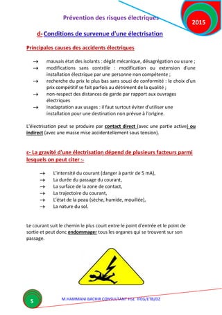 Prévention des risques électriques
M.HAMMANI BACHIR CONSULTANT HSE IFEG/ETB/DZ
2015
5
d- Conditions de survenue d'une électrisation
Principales causes des accidents électriques
 mauvais état des isolants : dégât mécanique, désagrégation ou usure ;
 modifications sans contrôle : modification ou extension d'une
installation électrique par une personne non compétente ;
 recherche du prix le plus bas sans souci de conformité : le choix d'un
prix compétitif se fait parfois au détriment de la qualité ;
 non-respect des distances de garde par rapport aux ouvrages
électriques
 inadaptation aux usages : il faut surtout éviter d'utiliser une
installation pour une destination non prévue à l'origine.
L'électrisation peut se produire par contact direct (avec une partie active) ou
indirect (avec une masse mise accidentellement sous tension).
c- La gravité d'une électrisation dépend de plusieurs facteurs parmi
lesquels on peut citer :-
 L'intensité du courant (danger à partir de 5 mA),
 La durée du passage du courant,
 La surface de la zone de contact,
 La trajectoire du courant,
 L'état de la peau (sèche, humide, mouillée),
 La nature du sol.
Le courant suit le chemin le plus court entre le point d'entrée et le point de
sortie et peut donc endommager tous les organes qui se trouvent sur son
passage.
 