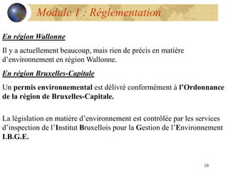 10
Module 1 : Réglementation
En région Wallonne
Il y a actuellement beaucoup, mais rien de précis en matière
d’environnement en région Wallonne.
En région Bruxelles-Capitale
Un permis environnemental est délivré conformément à l’Ordonnance
de la région de Bruxelles-Capitale.
La législation en matière d’environnement est contrôlée par les services
d’inspection de l’Institut Bruxellois pour la Gestion de l’Environnement
I.B.G.E.
 