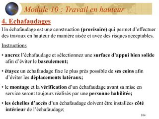 104
Module 10 : Travail en hauteur
4. Echafaudages
Un échafaudage est une construction (provisoire) qui permet d’effectuer
des travaux en hauteur de manière aisée et avec des risques acceptables.
Instructions
• ancrez l’échafaudage et sélectionnez une surface d’appui bien solide
afin d’éviter le basculement;
• étayez un échafaudage fixe le plus près possible de ses coins afin
d’éviter les déplacements latéraux;
• le montage et la vérification d’un échafaudage avant sa mise en
service seront toujours réalisés par une personne habilitée;
• les échelles d’accès d’un échafaudage doivent être installées côté
intérieur de l’échafaudage;
 