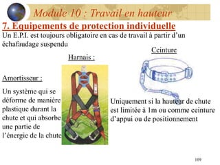 109
Module 10 : Travail en hauteur
7. Equipements de protection individuelle
Ceinture
Un E.P.I. est toujours obligatoire en cas de travail à partir d’un
échafaudage suspendu
Uniquement si la hauteur de chute
est limitée à 1m ou comme ceinture
d’appui ou de positionnement
Harnais :
Amortisseur :
Un système qui se
déforme de manière
plastique durant la
chute et qui absorbe
une partie de
l’énergie de la chute
 