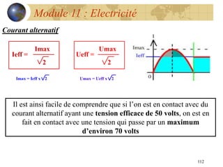 112
Module 11 : Electricité
Courant alternatif
Il est ainsi facile de comprendre que si l’on est en contact avec du
courant alternatif ayant une tension efficace de 50 volts, on est en
fait en contact avec une tension qui passe par un maximum
d’environ 70 volts
 