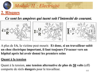 113
Module 11 : Electricité
2. Risques
Ce sont les ampères qui tuent soit l’intensité de courant.
A plus de 1A, la victime peut mourir. Et donc, si un travailleur subit
un choc électrique important, il faut toujours l’évacuer vers un
hôpital après lui avoir donné les premiers soins
Quant à la tension
Quant à la tension, une tension alternative de plus de 50 volts (eff)
comporte de réels dangers pour le travailleur.
 