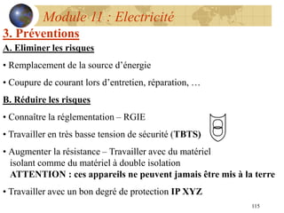 115
Module 11 : Electricité
3. Préventions
A. Eliminer les risques
• Remplacement de la source d’énergie
• Coupure de courant lors d’entretien, réparation, …
B. Réduire les risques
• Connaître la réglementation – RGIE
• Travailler en très basse tension de sécurité (TBTS)
• Augmenter la résistance – Travailler avec du matériel
isolant comme du matériel à double isolation
ATTENTION : ces appareils ne peuvent jamais être mis à la terre
• Travailler avec un bon degré de protection IP XYZ
 