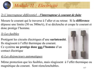 117
Module 11 : Electricité
2) L’interrupteur différentiel – l’interrupteur à courant de fuite
Mesure le courant qui le traverse à l’aller et au retour. Si la différence
dépasse une limite (30 ou 300mA), il se déclenche et coupe le courant et
donc protège l’homme.
3) Les fusibles
Protègent les circuits électriques d’une surintensité.
Ils réagissent à l’effet thermique du courant.
Ce système ne protège donc pas l’homme d’un
contact électrique
4) Les disjoncteurs automatiques
Même protection que les fusibles, mais réagissent à l’effet thermique ou
magnétique du courant. Sont réenclenchables.
 