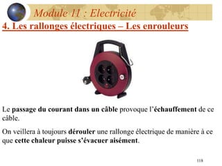 118
Module 11 : Electricité
4. Les rallonges électriques – Les enrouleurs
Le passage du courant dans un câble provoque l’échauffement de ce
câble.
On veillera à toujours dérouler une rallonge électrique de manière à ce
que cette chaleur puisse s’évacuer aisément.
 