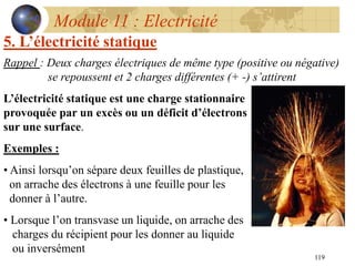 119
Module 11 : Electricité
5. L’électricité statique
Rappel : Deux charges électriques de même type (positive ou négative)
se repoussent et 2 charges différentes (+ -) s’attirent
L’électricité statique est une charge stationnaire
provoquée par un excès ou un déficit d’électrons
sur une surface.
Exemples :
• Ainsi lorsqu’on sépare deux feuilles de plastique,
on arrache des électrons à une feuille pour les
donner à l’autre.
• Lorsque l’on transvase un liquide, on arrache des
charges du récipient pour les donner au liquide
ou inversément
 