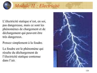 120
Module 11 : Electricité
L’électricité statique n’est, en soi,
pas dangereuse, mais ce sont les
phénomènes de chargement et de
déchargement qui peuvent être
très dangereux.
Pensez simplement à la foudre.
La foudre est le phénomène qui
résulte du déchargement de
l’électricité statique contenue
dans l’air.
 