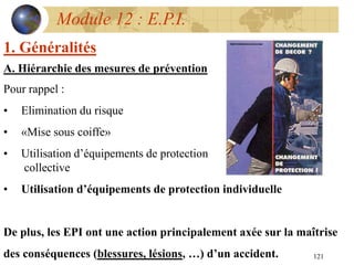 121
Module 12 : E.P.I.
1. Généralités
A. Hiérarchie des mesures de prévention
Pour rappel :
• Elimination du risque
• «Mise sous coiffe»
• Utilisation d’équipements de protection
collective
• Utilisation d’équipements de protection individuelle
De plus, les EPI ont une action principalement axée sur la maîtrise
des conséquences (blessures, lésions, …) d’un accident.
 