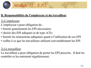 122
Module 12 : E.P.I.
B. Responsabilités de l’employeur et du travailleur
1) L’employeur
L’employeur a pour obligation de :
• fournir gratuitement les EPI nécessaires
• choisir des EPI adéquats et de type «CE»
• fournir les instructions adéquates quant à l’utilisation de ces EPI
• veiller à ce que les travailleurs utilisent convenablement les EPI
2) Le travailleur
Le travailleur a pour obligation de porter les EPI prescrits. Il doit les
contrôler et les entretenir régulièrement.
 