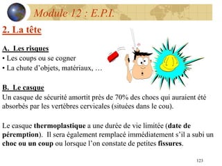 123
Module 12 : E.P.I.
2. La tête
A. Les risques
• Les coups ou se cogner
• La chute d’objets, matériaux, …
B. Le casque
Un casque de sécurité amortit près de 70% des chocs qui auraient été
absorbés par les vertèbres cervicales (situées dans le cou).
Le casque thermoplastique a une durée de vie limitée (date de
péremption). Il sera également remplacé immédiatement s’il a subi un
choc ou un coup ou lorsque l’on constate de petites fissures.
 