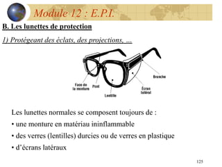 125
Module 12 : E.P.I.
B. Les lunettes de protection
1) Protégeant des éclats, des projections, …
Les lunettes normales se composent toujours de :
• une monture en matériau ininflammable
• des verres (lentilles) durcies ou de verres en plastique
• d’écrans latéraux
 