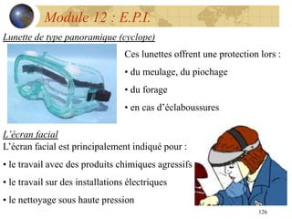 126
Module 12 : E.P.I.
Lunette de type panoramique (cyclope)
Ces lunettes offrent une protection lors :
• du meulage, du piochage
• du forage
• en cas d’éclaboussures
L’écran facial
L’écran facial est principalement indiqué pour :
• le travail avec des produits chimiques agressifs
• le travail sur des installations électriques
• le nettoyage sous haute pression
 