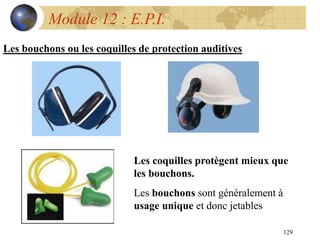 129
Module 12 : E.P.I.
Les bouchons ou les coquilles de protection auditives
Les coquilles protègent mieux que
les bouchons.
Les bouchons sont généralement à
usage unique et donc jetables
 
