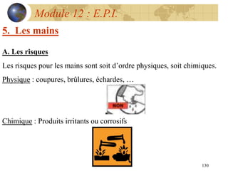 130
Module 12 : E.P.I.
5. Les mains
A. Les risques
Les risques pour les mains sont soit d’ordre physiques, soit chimiques.
Physique : coupures, brûlures, échardes, …
Chimique : Produits irritants ou corrosifs
 