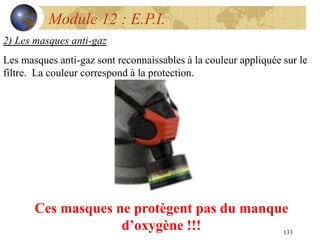 133
Module 12 : E.P.I.
2) Les masques anti-gaz
Les masques anti-gaz sont reconnaissables à la couleur appliquée sur le
filtre. La couleur correspond à la protection.
Ces masques ne protègent pas du manque
d’oxygène !!!
 