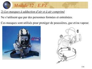 134
Module 12 : E.P.I.
2) Les masques à adduction d’air et à air comprimé
Ne s’utilisent que par des personnes formées et entraînées.
Ces masques sont utilisés pour protéger de poussières, gaz et/ou vapeur.
 