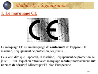 137
Module 13 : Signalisation
1. Le marquage CE
Le marquage CE est un marquage de conformité de l’appareil, la
machine, l’équipement de protection, les jouets, …
Cela veut dire que l’appareil, la machine, l’équipement de protection, le
jouet, … sur lequel on retrouve ce marquage satisfait normalement aux
normes de sécurité édictées par l’Union Européenne.
 
