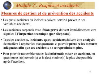 16
Module 2 : Risques et accidents
Mesures de gestion et de prévention des accidents
• Les quasi-accidents ou incidents doivent servir à prévenir des
véritables accidents.
• Les accidents corporels avec lésion grave doivent immédiatement être
signalés à l’inspection technique (par téléphone).
• Tous les accidents, incidents, quasi-accidents doivent être analysés
de manière à repérer les manquements et pouvoir prendre les mesures
adéquates afin que ces accidents ne se reproduisent plus.
• Pour pouvoir rassembler toutes les informations sur un accident, on
questionne le(s) témoin(s) et la (les) victime(s) le plus vite possible
après l’accident.
 