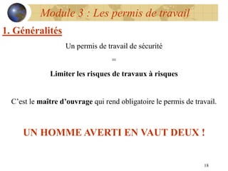 18
1. Généralités
Un permis de travail de sécurité
=
Limiter les risques de travaux à risques
C’est le maître d’ouvrage qui rend obligatoire le permis de travail.
UN HOMME AVERTI EN VAUT DEUX !
Module 3 : Les permis de travail
 