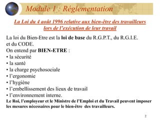 2
Module 1 : Réglementation
La loi du Bien-Etre est la loi de base du R.G.P.T., du R.G.I.E.
et du CODE.
On entend par BIEN-ETRE :
• la sécurité
• la santé
• la charge psychosociale
• l’ergonomie
• l’hygiène
• l’embellissement des lieux de travail
• l’environnement interne.
Le Roi, l’employeur et le Ministre de l’Emploi et du Travail peuvent imposer
les mesures nécessaires pour le bien-être des travailleurs.
La Loi du 4 août 1996 relative aux bien-être des travailleurs
lors de l’exécution de leur travail
 