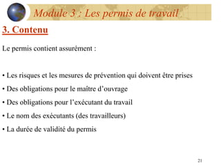 21
Module 3 : Les permis de travail
3. Contenu
Le permis contient assurément :
• Les risques et les mesures de prévention qui doivent être prises
• Des obligations pour le maître d’ouvrage
• Des obligations pour l’exécutant du travail
• Le nom des exécutants (des travailleurs)
• La durée de validité du permis
 