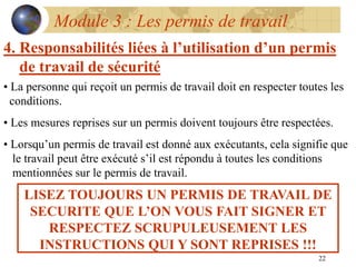 22
Module 3 : Les permis de travail
4. Responsabilités liées à l’utilisation d’un permis
de travail de sécurité
• La personne qui reçoit un permis de travail doit en respecter toutes les
conditions.
• Les mesures reprises sur un permis doivent toujours être respectées.
• Lorsqu’un permis de travail est donné aux exécutants, cela signifie que
le travail peut être exécuté s’il est répondu à toutes les conditions
mentionnées sur le permis de travail.
LISEZ TOUJOURS UN PERMIS DE TRAVAIL DE
SECURITE QUE L’ON VOUS FAIT SIGNER ET
RESPECTEZ SCRUPULEUSEMENT LES
INSTRUCTIONS QUI Y SONT REPRISES !!!
 