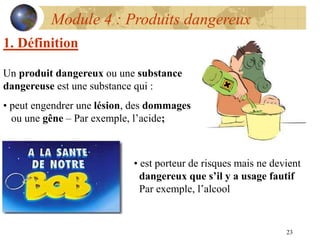 23
Module 4 : Produits dangereux
Un produit dangereux ou une substance
dangereuse est une substance qui :
• peut engendrer une lésion, des dommages
ou une gêne – Par exemple, l’acide;
• est porteur de risques mais ne devient
dangereux que s’il y a usage fautif
Par exemple, l’alcool
1. Définition
 