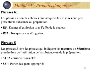 27
Module 4 : Produits dangereux
Phrases R
Les phrases R sont les phrases qui indiquent les Risques que peut
présenter la substance ou préparation.
• R5 : Danger d’explosion sous l’effet de la chaleur
• R22 : Toxique en cas d’ingestion
Phrases S
Les phrases S sont les phrases qui indiquent les mesures de Sécurité à
prendre lors de l’utilisation de la substance ou de la préparation.
• S1 : A conserver sous clef
• S37 : Porter des gants appropriés
 
