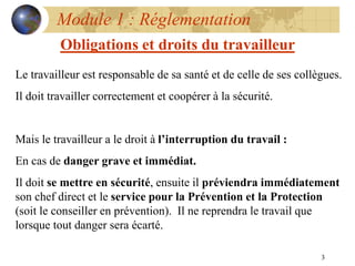 3
Module 1 : Réglementation
Obligations et droits du travailleur
Le travailleur est responsable de sa santé et de celle de ses collègues.
Il doit travailler correctement et coopérer à la sécurité.
Mais le travailleur a le droit à l’interruption du travail :
En cas de danger grave et immédiat.
Il doit se mettre en sécurité, ensuite il préviendra immédiatement
son chef direct et le service pour la Prévention et la Protection
(soit le conseiller en prévention). Il ne reprendra le travail que
lorsque tout danger sera écarté.
 