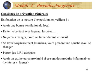 33
Module 4 : Produits dangereux
Consignes de prévention générales
En fonction de la mesure d’exposition, on veillera à :
• Avoir une bonne ventilation du local
• Eviter le contact avec la peau, les yeux, …
• Ne jamais manger, boire ou fumer durant le travail
• Se laver soigneusement les mains, voire prendre une douche et/ou se
changer
• Porter des E.P.I. adéquats
• Avoir un extincteur à proximité si ce sont des produits inflammables
(peintures et laques)
 