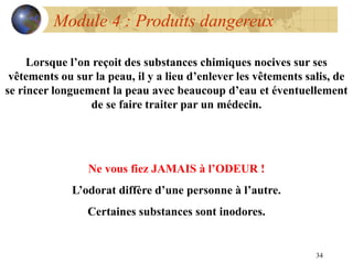 34
Module 4 : Produits dangereux
Lorsque l’on reçoit des substances chimiques nocives sur ses
vêtements ou sur la peau, il y a lieu d’enlever les vêtements salis, de
se rincer longuement la peau avec beaucoup d’eau et éventuellement
de se faire traiter par un médecin.
Ne vous fiez JAMAIS à l’ODEUR !
L’odorat diffère d’une personne à l’autre.
Certaines substances sont inodores.
 
