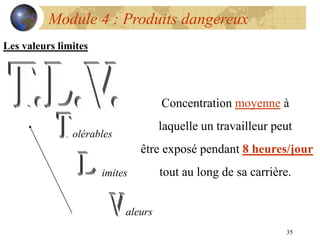 35
Module 4 : Produits dangereux
Les valeurs limites
olérables
imites
aleurs
Concentration moyenne à
laquelle un travailleur peut
être exposé pendant 8 heures/jour
tout au long de sa carrière.
 