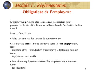 4
Module 1 : Réglementation
Obligations de l’employeur
L’employeur prend toutes les mesures nécessaires pour
promouvoir le bien-être de ses travailleurs lors de l’exécution de leur
travail.
Pour ce faire, il doit :
• Faire une analyse des risques de son entreprise
• Assurer une formation de ses travailleurs (à leur engagement,
leur
mutation et/ou l’introduction d’une nouvelle technique ou d’un
nouvel
équipement de travail)
• Fournir des équipements de travail et de protection présentant
toutes
les sécurités
 