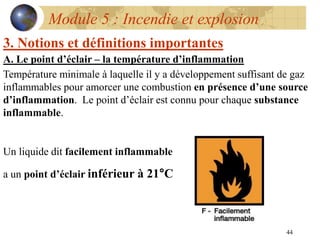 44
Module 5 : Incendie et explosion
3. Notions et définitions importantes
A. Le point d’éclair – la température d’inflammation
Température minimale à laquelle il y a développement suffisant de gaz
inflammables pour amorcer une combustion en présence d’une source
d’inflammation. Le point d’éclair est connu pour chaque substance
inflammable.
Un liquide dit facilement inflammable
a un point d’éclair inférieur à 21°C
 