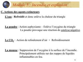 51
Module 5 : Incendie et explosion
C. Actions des agents extincteurs
L’eau : Refroidit et donc enlève la chaleur du triangle
La poudre : Action asphyxiante – Enlève l’oxygène du triangle
La poudre provoque une réaction de catalyse négative.
Le CO2 : Action de refoulement d’air + Refroidissement
La mousse : Suppression de l’oxygène à la surface de l’incendie.
Principalement utilisée sur des nappes de liquides
inflammables en feu.
 