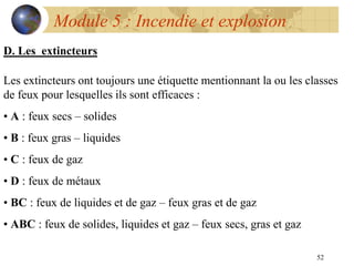 52
Module 5 : Incendie et explosion
D. Les extincteurs
Les extincteurs ont toujours une étiquette mentionnant la ou les classes
de feux pour lesquelles ils sont efficaces :
• A : feux secs – solides
• B : feux gras – liquides
• C : feux de gaz
• D : feux de métaux
• BC : feux de liquides et de gaz – feux gras et de gaz
• ABC : feux de solides, liquides et gaz – feux secs, gras et gaz
 