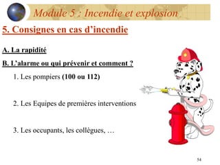 54
Module 5 : Incendie et explosion
5. Consignes en cas d’incendie
A. La rapidité
B. L’alarme ou qui prévenir et comment ?
1. Les pompiers (100 ou 112)
2. Les Equipes de premières interventions
3. Les occupants, les collègues, …
 