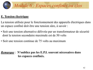 62
Module 6 : Espaces confinés ou clos
E. Tension électrique
La tension utilisée pour le fonctionnement des appareils électriques dans
un espace confiné doit être une tension sûre, à savoir :
• Soit une tension alternative délivrée par un transformateur de sécurité
dont la tension secondaire maximale est de 50 volts
• Soit une tension continue de 75 volts au maximum
Remarque : N’oubliez pas les E.P.I. souvent nécessaires dans
les espaces confinés.
 