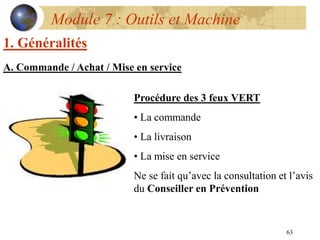 63
Module 7 : Outils et Machine
1. Généralités
A. Commande / Achat / Mise en service
Procédure des 3 feux VERT
• La commande
• La livraison
• La mise en service
Ne se fait qu’avec la consultation et l’avis
du Conseiller en Prévention
 