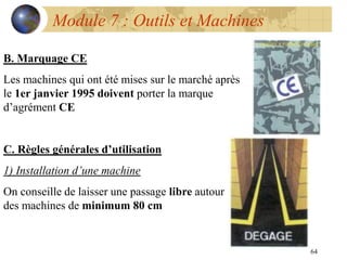 64
Module 7 : Outils et Machines
B. Marquage CE
Les machines qui ont été mises sur le marché après
le 1er janvier 1995 doivent porter la marque
d’agrément CE
C. Règles générales d’utilisation
1) Installation d’une machine
On conseille de laisser une passage libre autour
des machines de minimum 80 cm
 